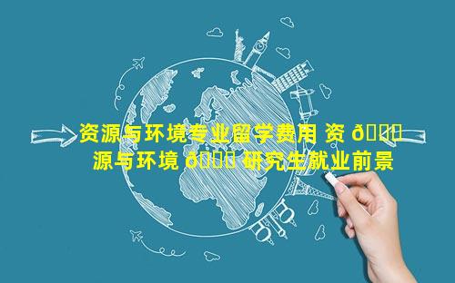 资源与环境专业留学费用 资 🐒 源与环境 🐈 研究生就业前景